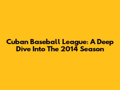 Cuban Baseball League: A Deep Dive Into The 2014 Season