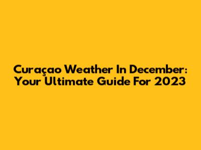 Curaçao Weather In December: Your Ultimate Guide For 2023