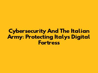 Cybersecurity And The Italian Army: Protecting Italy's Digital Fortress