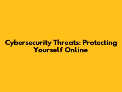 Cybersecurity Threats: Protecting Yourself Online