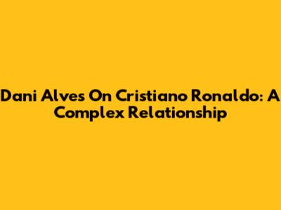 Dani Alves On Cristiano Ronaldo: A Complex Relationship