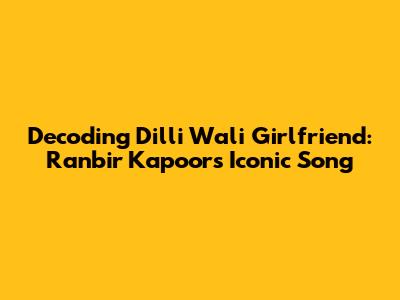 Decoding 'Dilli Wali Girlfriend': Ranbir Kapoor's Iconic Song