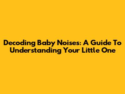 Decoding Baby Noises: A Guide To Understanding Your Little One