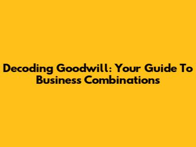 Decoding Goodwill: Your Guide To Business Combinations