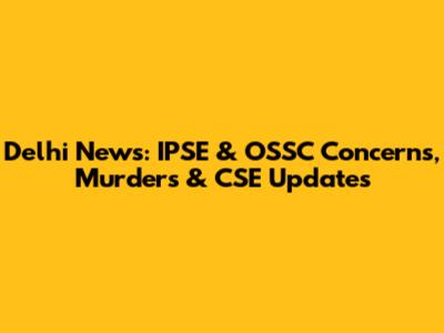 Delhi News: IPSE & OSSC Concerns, Murders & CSE Updates