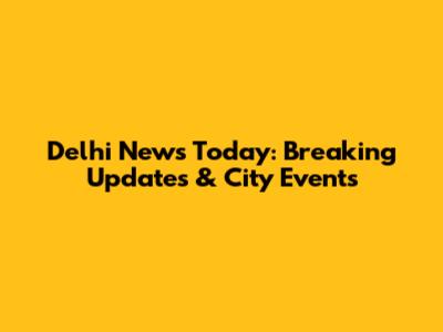 Delhi News Today: Breaking Updates & City Events