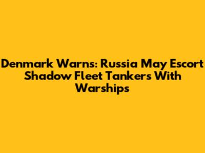Denmark Warns: Russia May Escort Shadow Fleet Tankers With Warships