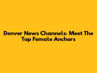 Denver News Channels: Meet The Top Female Anchors