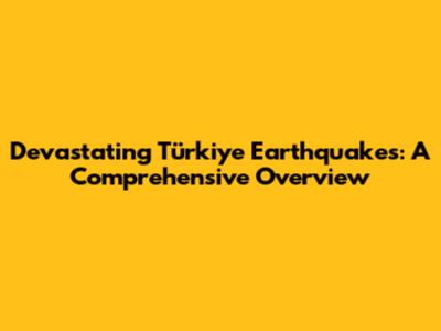 Devastating Türkiye Earthquakes: A Comprehensive Overview