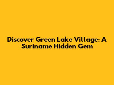 Discover Green Lake Village: A Suriname Hidden Gem