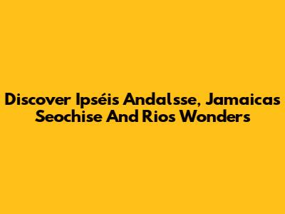 Discover Ipséis Andalsse, Jamaica's Seochise And Rios Wonders