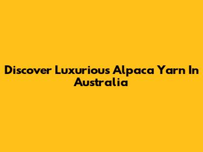 Discover Luxurious Alpaca Yarn In Australia