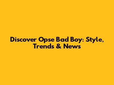 Discover Opse Bad Boy: Style, Trends & News