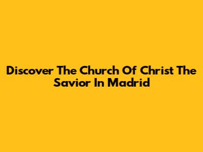 Discover The Church Of Christ The Savior In Madrid