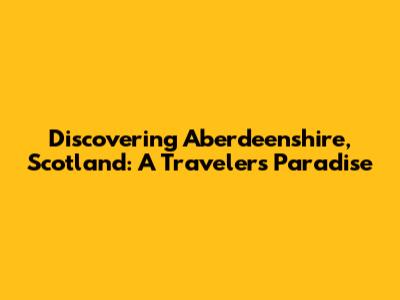 Discovering Aberdeenshire, Scotland: A Traveler's Paradise