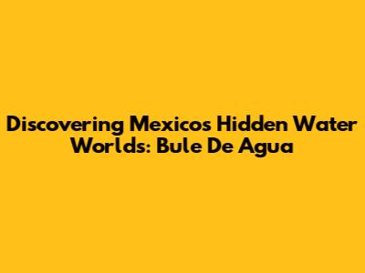 Discovering Mexico's Hidden Water Worlds: Bule De Agua