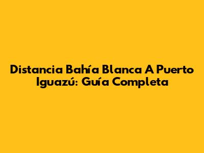 Distancia Bahía Blanca A Puerto Iguazú: Guía Completa