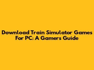 Download Train Simulator Games For PC: A Gamer's Guide