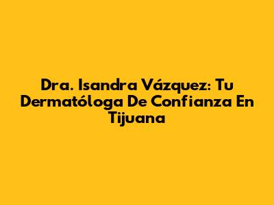 Dra. Isandra Vázquez: Tu Dermatóloga De Confianza En Tijuana