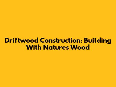Driftwood Construction: Building With Nature's Wood