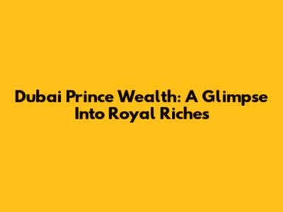 Dubai Prince Wealth: A Glimpse Into Royal Riches