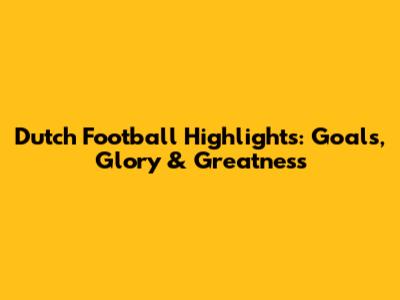 Dutch Football Highlights: Goals, Glory & Greatness