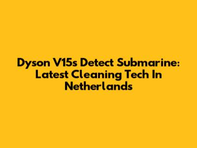 Dyson V15s Detect Submarine: Latest Cleaning Tech In Netherlands