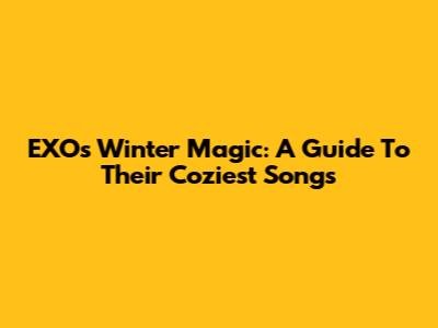 EXO's Winter Magic: A Guide To Their Coziest Songs