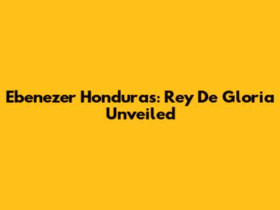 Ebenezer Honduras: Rey De Gloria Unveiled