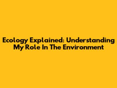 Ecology Explained: Understanding My Role In The Environment