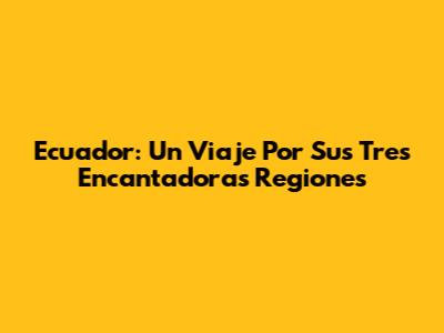 Ecuador: Un Viaje Por Sus Tres Encantadoras Regiones