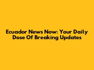 Ecuador News Now: Your Daily Dose Of Breaking Updates