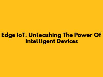 Edge IoT: Unleashing The Power Of Intelligent Devices