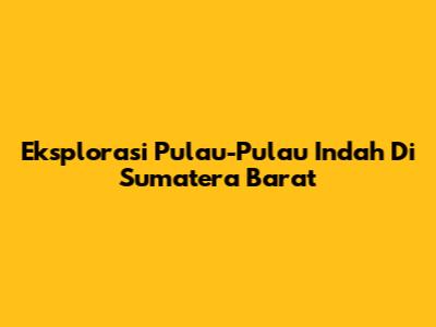 Eksplorasi Pulau-Pulau Indah Di Sumatera Barat