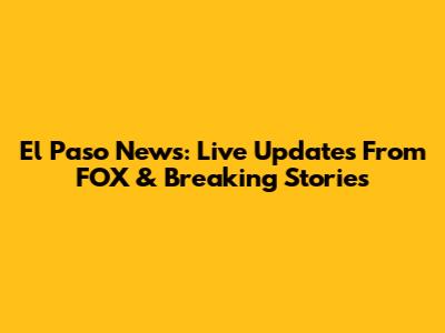 El Paso News: Live Updates From FOX & Breaking Stories