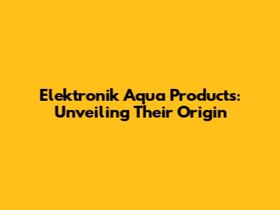 Elektronik Aqua Products: Unveiling Their Origin
