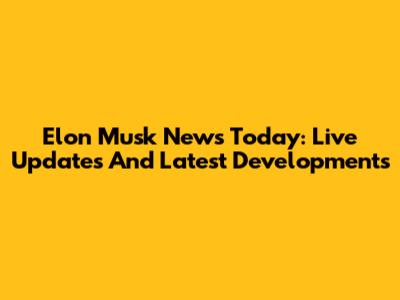 Elon Musk News Today: Live Updates And Latest Developments