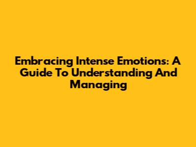 Embracing Intense Emotions: A Guide To Understanding And Managing