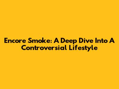 Encore Smoke: A Deep Dive Into A Controversial Lifestyle