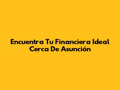 Encuentra Tu Financiera Ideal Cerca De Asunción