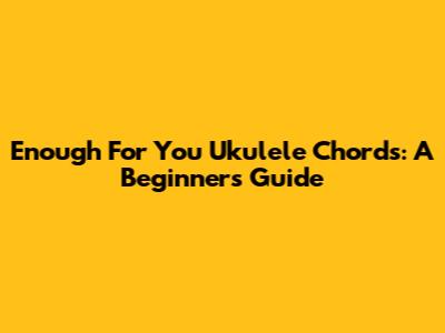 Enough For You Ukulele Chords: A Beginner's Guide
