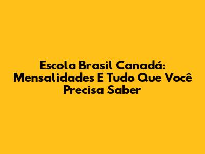 Escola Brasil Canadá: Mensalidades E Tudo Que Você Precisa Saber