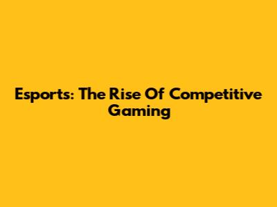 Esports: The Rise Of Competitive Gaming