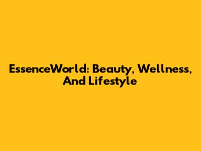EssenceWorld: Beauty, Wellness, And Lifestyle