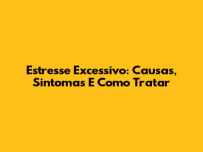Estresse Excessivo: Causas, Sintomas E Como Tratar