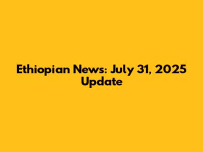 Ethiopian News: July 31, 2025 Update