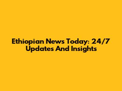 Ethiopian News Today: 24/7 Updates And Insights