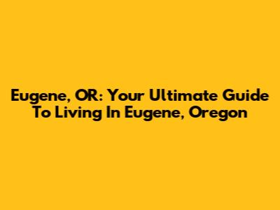Eugene, OR: Your Ultimate Guide To Living In Eugene, Oregon