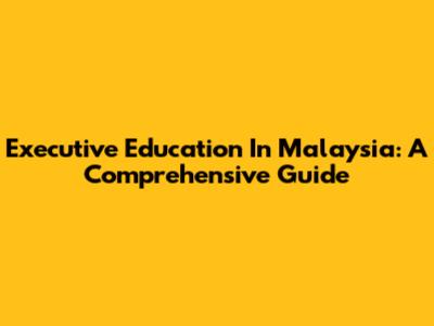 Executive Education In Malaysia: A Comprehensive Guide