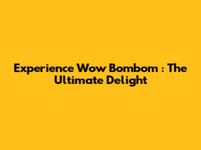 Experience *Wow Bombom*: The Ultimate Delight